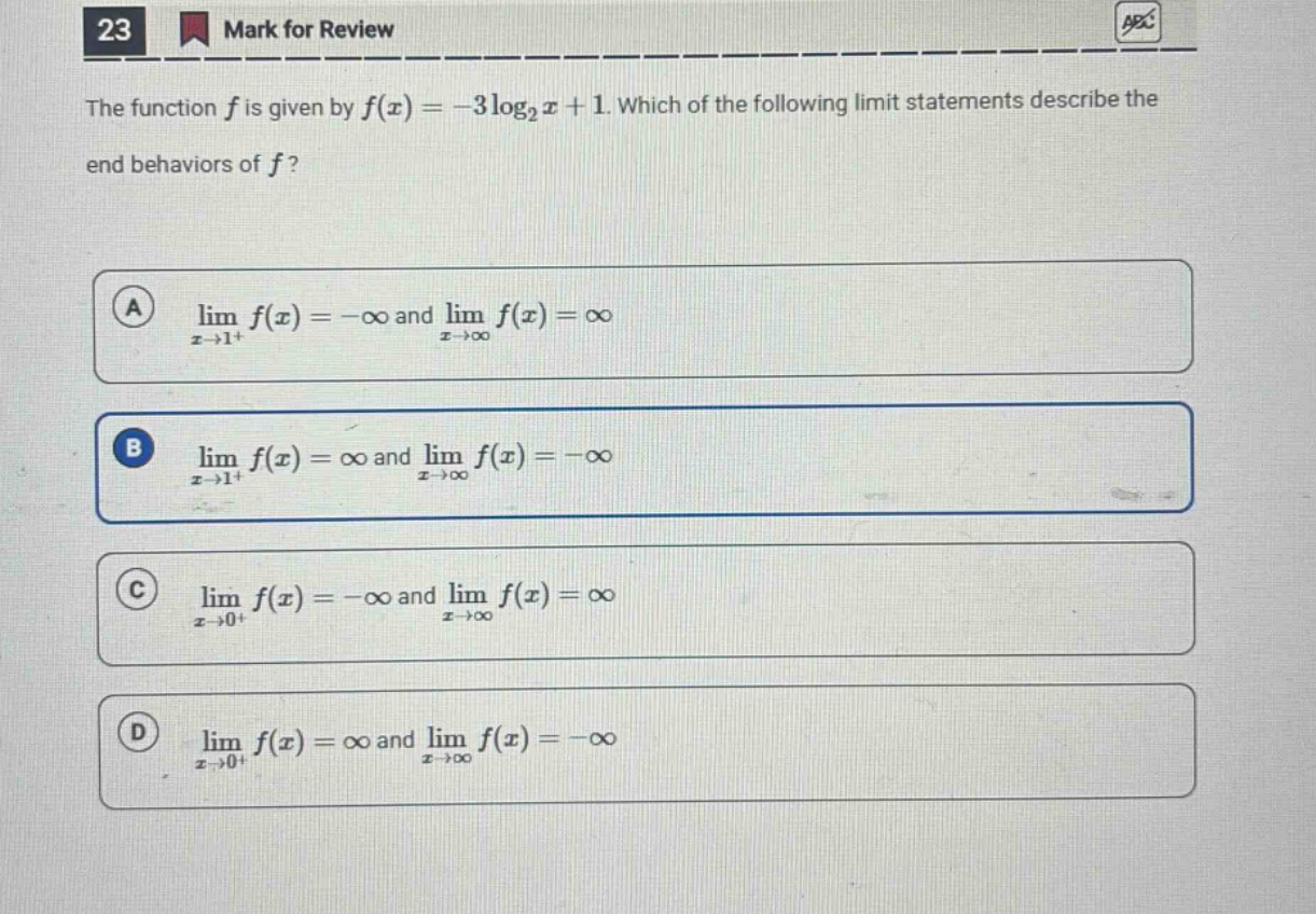 23 mark for review the function f is given by f(x)=−3log₂x + 1. which of the following limit statements describe the end - behaviors of f? a lim x→1⁺ f(x)=−∞ and lim x→∞ f(x)=∞ b lim x→1⁺ f(x)=∞ and lim x→∞ f(x)=−∞ c lim x→0⁺ f(x)=−∞ and lim x→∞ f(x)=∞ d lim x→0⁺ f(x)=∞ and lim x→∞ f(x)=−∞