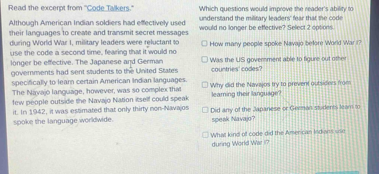 read the excerpt from \code talkers.\ although american indian soldiers had effectively used their languages to create and transmit secret messages during world war i, military leaders were reluctant to use the code a second time, fearing that it would no longer be effective. the japanese and german governments had sent students to the united states specifically to learn certain american indian languages. the navajo language, however, was so complex that few people outside the navajo nation itself could speak it. in 1942, it was estimated that only thirty non - navajos spoke the language worldwide. which questions would improve the reader’s ability to understand the military leaders’ fear that the code would no longer be effective? select 2 options. how many people spoke navajo before world war i? was the us government able to figure out other countries’ codes? why did the navajos try to prevent outsiders from learning their language? did any of the japanese or german students learn to speak navajo? what kind of code did the american indians use during world war i?