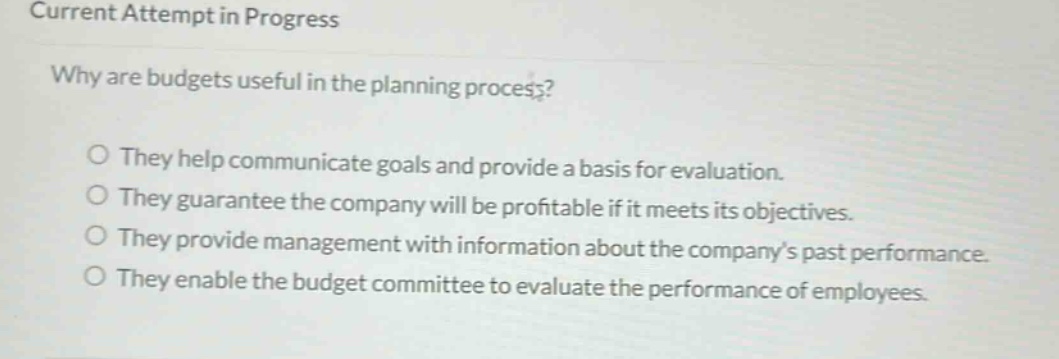 current attempt in progress\nwhy are budgets useful in the planning process?\no they help communicate goals and provide a basis for evaluation.\no they guarantee the company will be profitable if it meets its objectives.\no they provide management with information about the companys past performance.\no they enable the budget committee to evaluate the performance of employees.