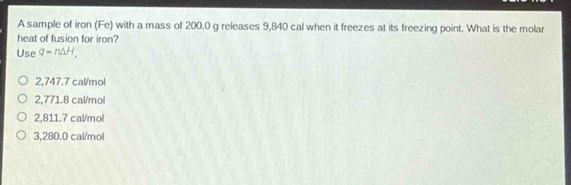 a sample of iron (fe) with a mass of 200.0 g releases 9,840 cal when it freezes at its freezing point. what is the molar heat of fusion for iron? use q = nδh. 2,747.7 cal/mol 2,771.8 cal/mol 2,811.7 cal/mol 3,280.0 cal/mol