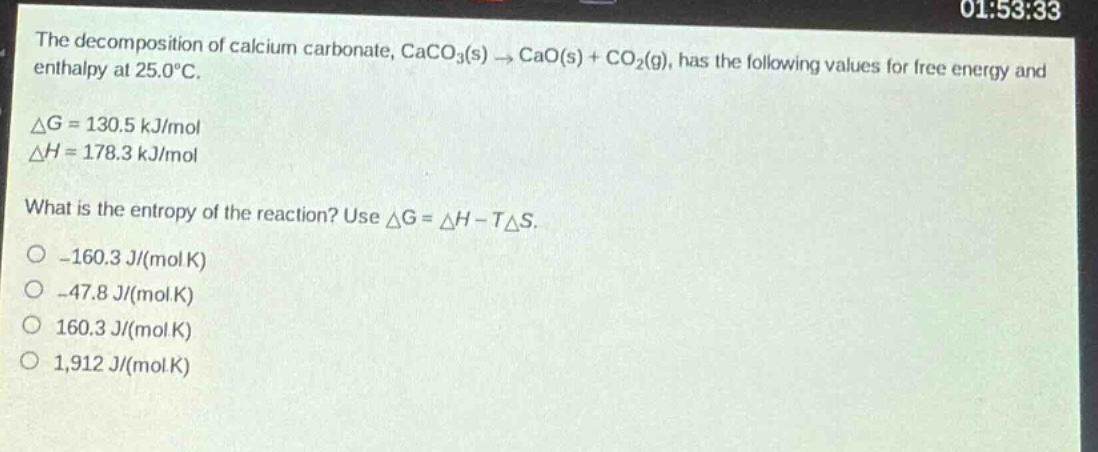 the decomposition of calcium carbonate, caco3(s) → cao(s) + co2(g), has the following values for free energy and enthalpy at 25.0°c. δg = 130.5 kj/mol δh = 178.3 kj/mol what is the entropy of the reaction? use δg = δh - tδs. -160.3 j/(mol k) -47.8 j/(mol k) 160.3 j/(mol k) 1,912 j/(mol k)