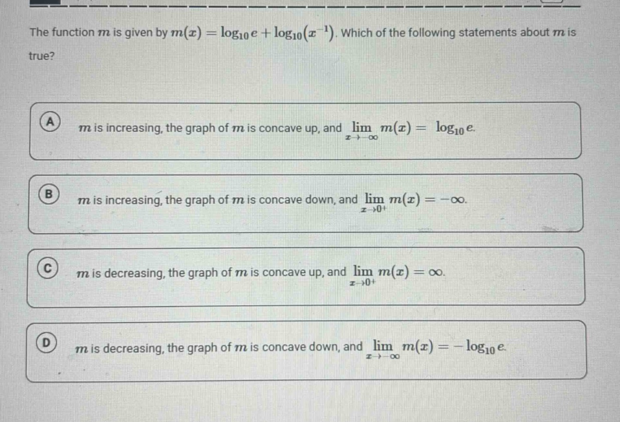 the function m is given by m(x) = log10e + log10(x^(-1)). which of the following statements about m is true? a m is increasing, the graph of m is concave up, and lim(x→ -∞) m(x) = log10e. b m is increasing, the graph of m is concave down, and lim(x→0+) m(x) = -∞. c m is decreasing, the graph of m is concave up, and lim(x→0+) m(x) = ∞. d m is decreasing, the graph of m is concave down, and lim(x→ -∞) m(x) = -log10e.