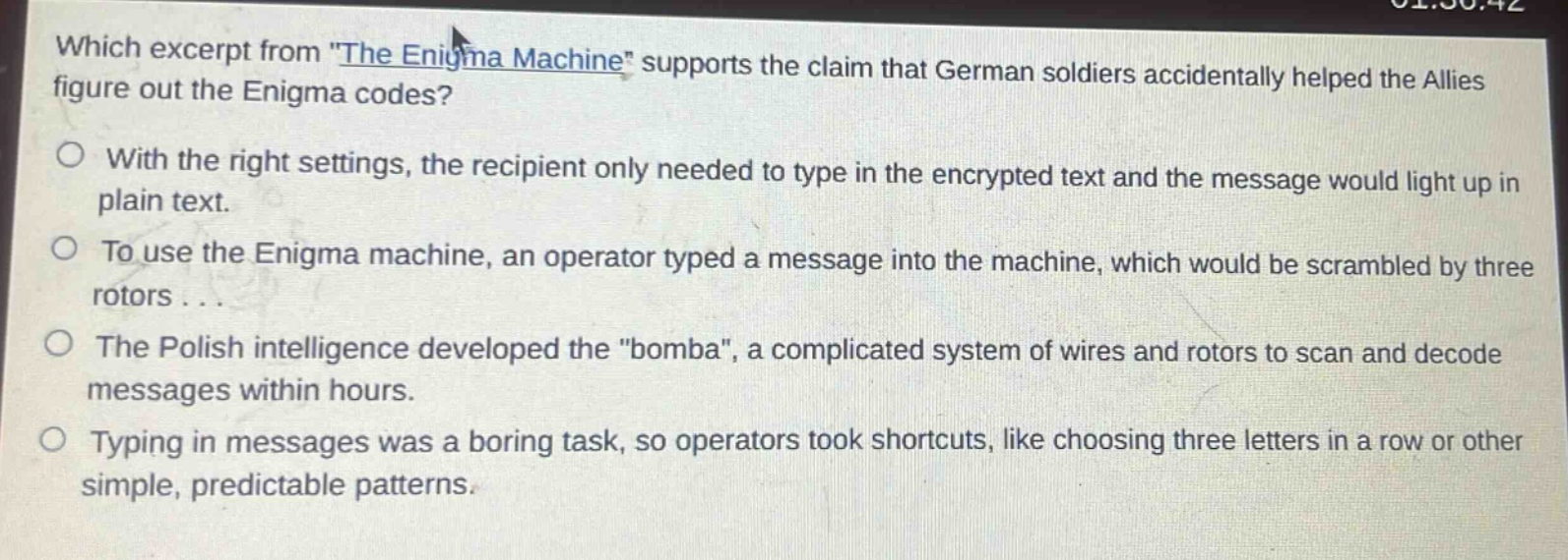 which excerpt from \the enigma machine\ supports the claim that german soldiers accidentally helped the allies figure out the enigma codes?\nwith the right settings, the recipient only needed to type in the encrypted text and the message would light up in plain text.\nto use the enigma machine, an operator typed a message into the machine, which would be scrambled by three rotors...\nthe polish intelligence developed the \bomba\, a complicated system of wires and rotors to scan and decode messages within hours.\ntyping in messages was a boring task, so operators took shortcuts, like choosing three letters in a row or other simple, predictable patterns.