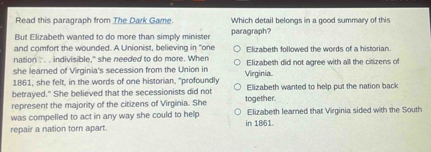read this paragraph from the dark game. but elizabeth wanted to do more than simply minister and comfort the wounded. a unionist, believing in \one nation... indivisible,\ she needed to do more. when she learned of virginias secession from the union in 1861, she felt, in the words of one historian, \profoundly betrayed.\ she believed that the secessionists did not represent the majority of the citizens of virginia. she was compelled to act in any way she could to help repair a nation torn apart. which detail belongs in a good summary of this paragraph? elizabeth followed the words of a historian. elizabeth did not agree with all the citizens of virginia. elizabeth wanted to help put the nation back together. elizabeth learned that virginia sided with the south in 1861.