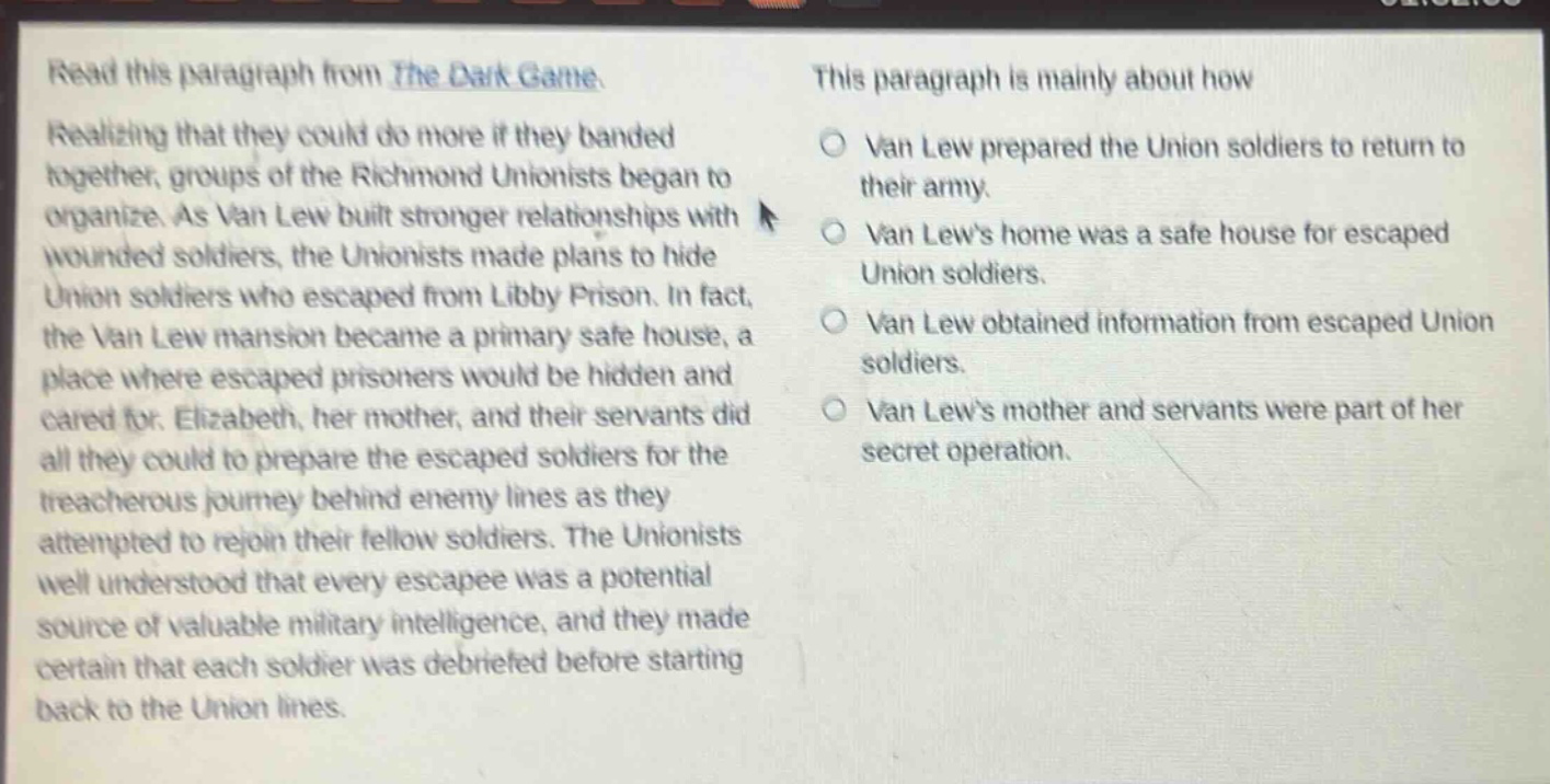 read this paragraph from the dark game. realizing that they could do more if they banded together, groups of the richmond unionists began to organize. as van lew built stronger relationships with wounded soldiers, the unionists made plans to hide union soldiers who escaped from libby prison. in fact, the van lew mansion became a primary safe house, a place where escaped prisoners would be hidden and cared for. elizabeth, her mother, and their servants did all they could to prepare the escaped soldiers for the treacherous journey behind enemy lines as they attempted to rejoin their fellow soldiers. the unionists well understood that every escapee was a potential source of valuable military intelligence, and they made certain that each soldier was debriefed before starting back to the union lines. this paragraph is mainly about how van lew prepared the union soldiers to return to their army. van lews home was a safe house for escaped union soldiers. van lew obtained information from escaped union soldiers. van lews mother and servants were part of her secret operation.