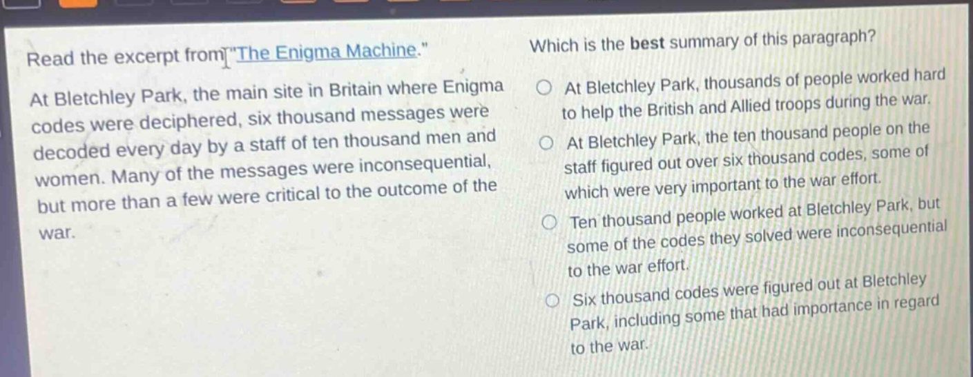 read the excerpt from the enigma machine. at bletchley park, the main site in britain where enigma codes were deciphered, six thousand messages were decoded every day by a staff of ten thousand men and women. many of the messages were inconsequential, but more than a few were critical to the outcome of the war. which is the best summary of this paragraph? at bletchley park, thousands of people worked hard to help the british and allied troops during the war. at bletchley park, the ten thousand people on the staff figured out over six thousand codes, some of which were very important to the war effort. ten thousand people worked at bletchley park, but some of the codes they solved were inconsequential to the war effort. six thousand codes were figured out at bletchley park, including some that had importance in regard to the war.