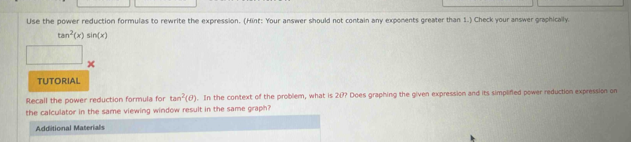 use the power reduction formulas to rewrite the expression. (hint: your answer should not contain any exponents greater than 1.) check your answer graphically. tan²(x) sin(x) tutorial recall the power reduction formula for tan²(θ). in the context of the problem, what is 2θ? does graphing the given expression and its simplified power reduction expression on the calculator in the same viewing window result in the same graph? additional materials