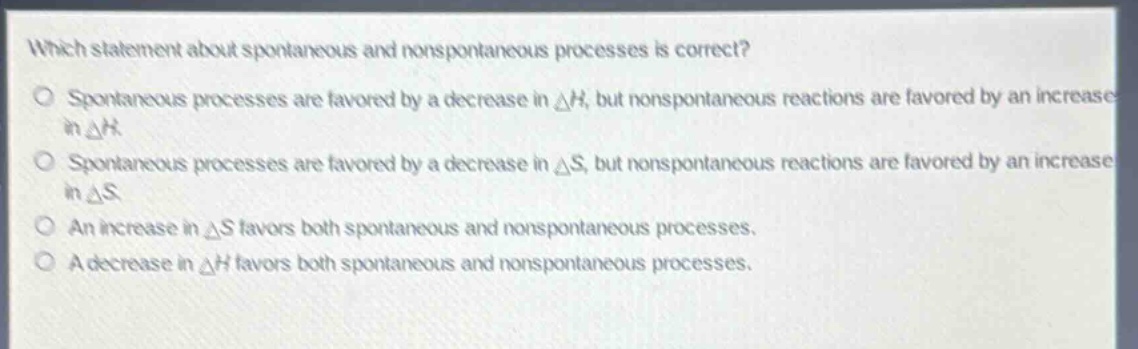 which statement about spontaneous and nonspontaneous processes is correct?\no spontaneous processes are favored by a decrease in δh, but nonspontaneous reactions are favored by an increase in δh.\no spontaneous processes are favored by a decrease in δs, but nonspontaneous reactions are favored by an increase in δs.\no an increase in δs favors both spontaneous and nonspontaneous processes.\no a decrease in δh favors both spontaneous and nonspontaneous processes.