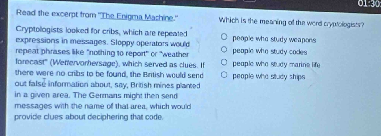 read the excerpt from \the enigma machine.\ cryptologists looked for cribs, which are repeated expressions in messages. sloppy operators would repeat phrases like \nothing to report\ or \weather forecast\ (wettervorhersage), which served as clues. if there were no cribs to be found, the british would send out false information about, say, british mines planted in a given area. the germans might then send messages with the name of that area, which would provide clues about deciphering that code. which is the meaning of the word cryptologists? people who study weapons people who study codes people who study marine life people who study ships