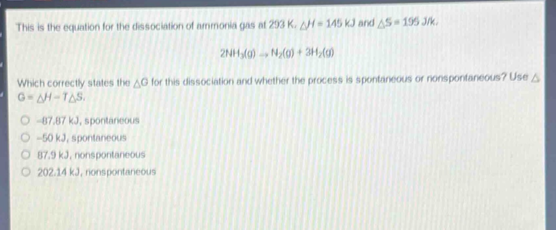 this is the equation for the dissociation of ammonia gas at 293 k. δh = 145 kj and δs = 195 j/k. 2nh3(g) → n2(g) + 3h2(g) which correctly states the δg for this dissociation and whether the process is spontaneous or nonspontaneous? use δg = δh - tδs. -87.87 kj, spontaneous -50 kj, spontaneous 87.9 kj, nonspontaneous 202.14 kj, nonspontaneous