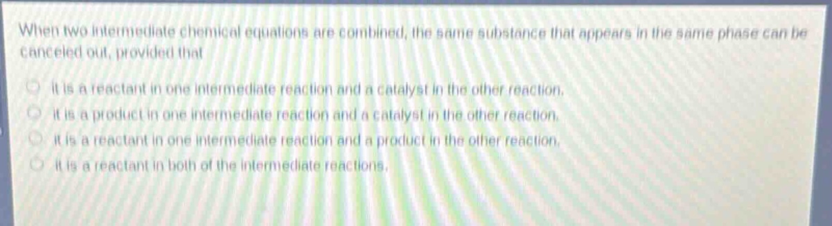 when two intermediate chemical equations are combined, the same substance that appears in the same phase can be canceled out, provided that\nit is a reactant in one intermediate reaction and a catalyst in the other reaction.\nit is a product in one intermediate reaction and a catalyst in the other reaction.\nit is a reactant in one intermediate reaction and a product in the other reaction.\nit is a reactant in both of the intermediate reactions.