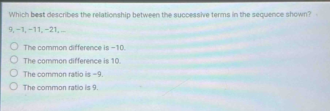 which best describes the relationship between the successive terms in the sequence shown? 9, -1, -11, -21, ... the common difference is -10. the common difference is 10. the common ratio is -9. the common ratio is 9.
