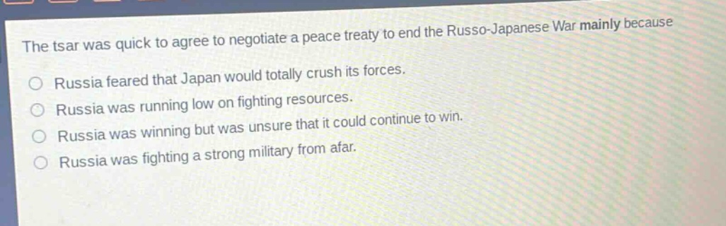 the tsar was quick to agree to negotiate a peace treaty to end the russo - japanese war mainly because\no russia feared that japan would totally crush its forces.\no russia was running low on fighting resources.\no russia was winning but was unsure that it could continue to win.\no russia was fighting a strong military from afar.
