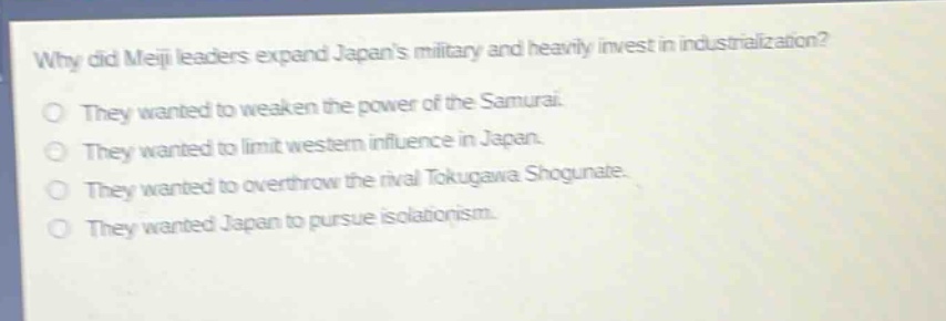 why did meiji leaders expand japans military and heavily invest in industrialization?\no they wanted to weaken the power of the samurai.\no they wanted to limit western influence in japan.\no they wanted to overthrow the rival tokugawa shogunate.\no they wanted japan to pursue isolationism.