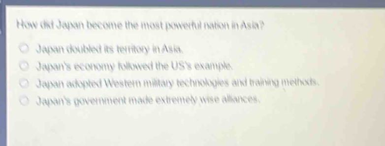 how did japan become the most powerful nation in asia?\njapan doubled its territory in asia.\njapans economy followed the uss example.\njapan adopted western military technologies and training methods.\njapans government made extremely wise alliances.