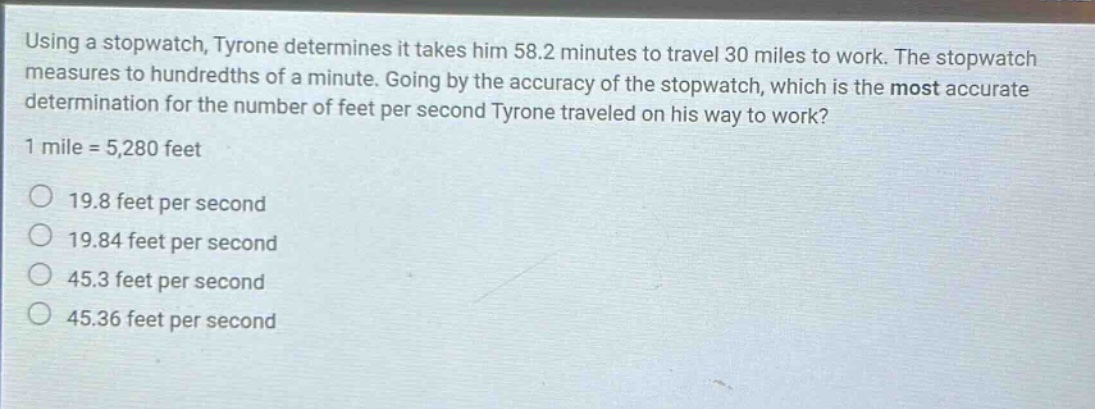 using a stopwatch, tyrone determines it takes him 58.2 minutes to travel 30 miles to work. the stopwatch measures to hundredths of a minute. going by the accuracy of the stopwatch, which is the most accurate determination for the number of feet per second tyrone traveled on his way to work? 1 mile = 5,280 feet 19.8 feet per second 19.84 feet per second 45.3 feet per second 45.36 feet per second