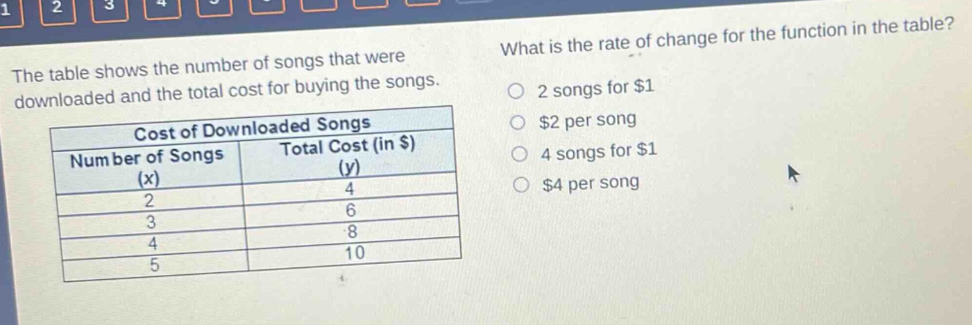 the table shows the number of songs that were downloaded and the total cost for buying the songs. what is the rate of change for the function in the table? cost of downloaded songs number of songs (x) total cost (in $) (y) 2 4 3 6 4 8 5 10 2 songs for $1 $2 per song 4 songs for $1 $4 per song