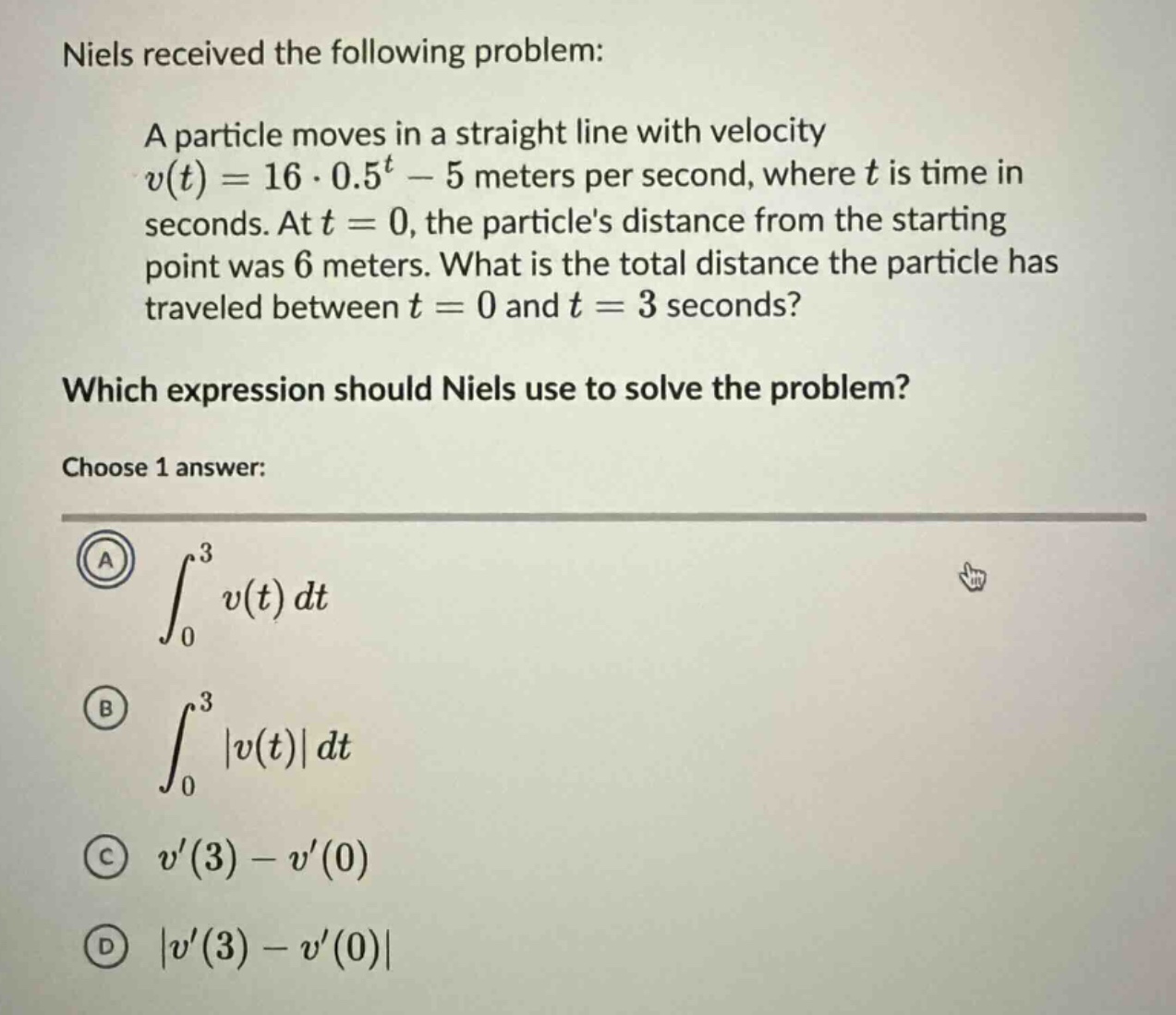 niels received the following problem: a particle moves in a straight line with velocity v(t)=16·0.5^t - 5 meters per second, where t is time in seconds. at t = 0, the particles distance from the starting point was 6 meters. what is the total distance the particle has traveled between t = 0 and t = 3 seconds? which expression should niels use to solve the problem? choose 1 answer: a ∫₀³ v(t)dt b ∫₀³ |v(t)|dt c v(3)-v(0) d |v(3)-v(0)|