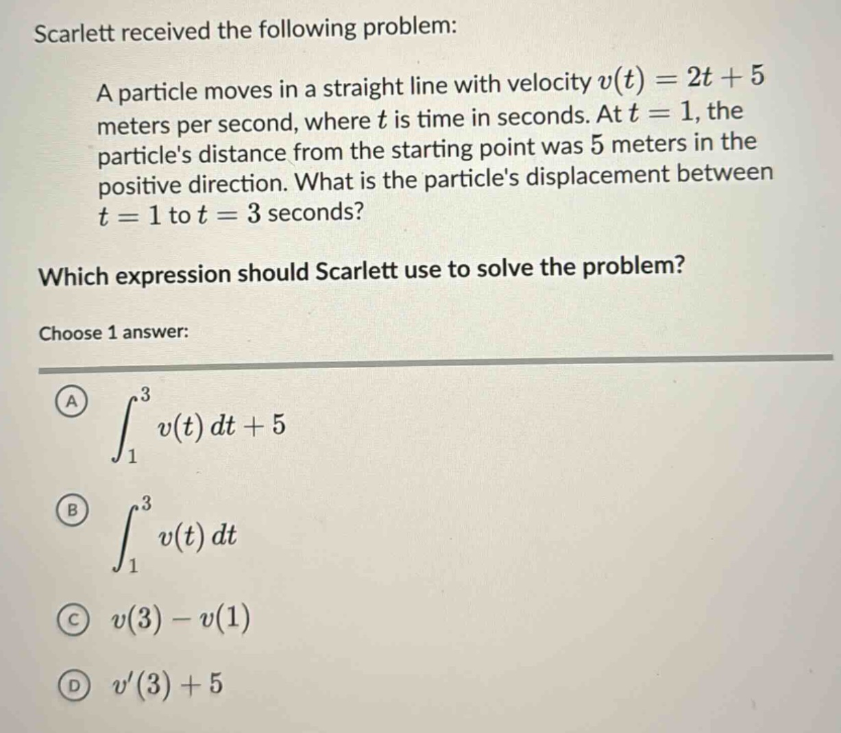 scarlett received the following problem: a particle moves in a straight line with velocity v(t)=2t + 5 meters per second, where t is time in seconds. at t = 1, the particles distance from the starting point was 5 meters in the positive direction. what is the particles displacement between t = 1 to t = 3 seconds? which expression should scarlett use to solve the problem? choose 1 answer: a ∫₁³ v(t)dt + 5 b ∫₁³ v(t)dt c v(3)-v(1) d v(3)+5