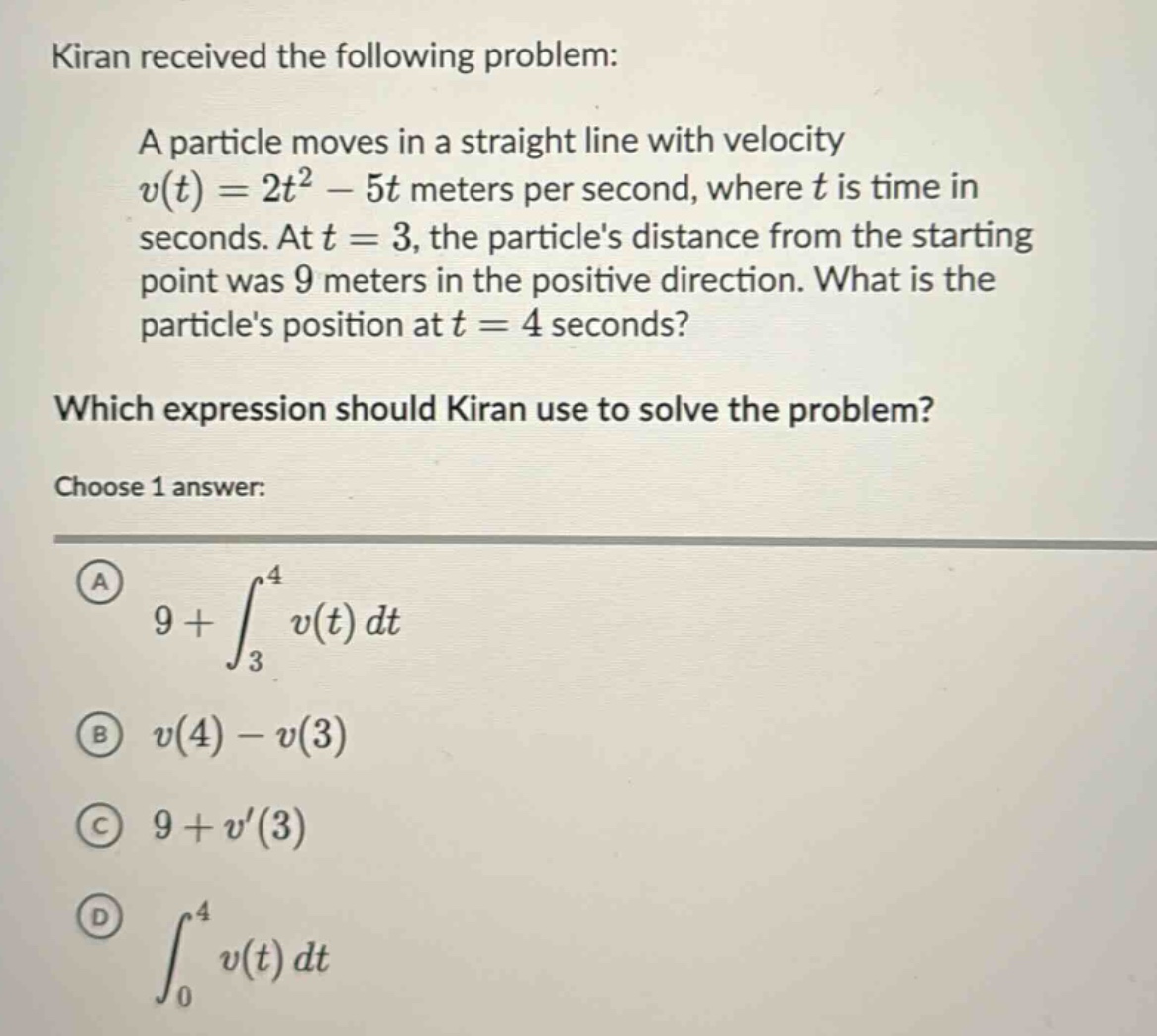 kiran received the following problem: a particle moves in a straight line with velocity v(t)=2t² - 5t meters per second, where t is time in seconds. at t = 3, the particles distance from the starting point was 9 meters in the positive direction. what is the particles position at t = 4 seconds? which expression should kiran use to solve the problem? choose 1 answer: a 9+∫₃⁴v(t)dt b v(4)-v(3) c 9+v(3) d ∫₀⁴v(t)dt
