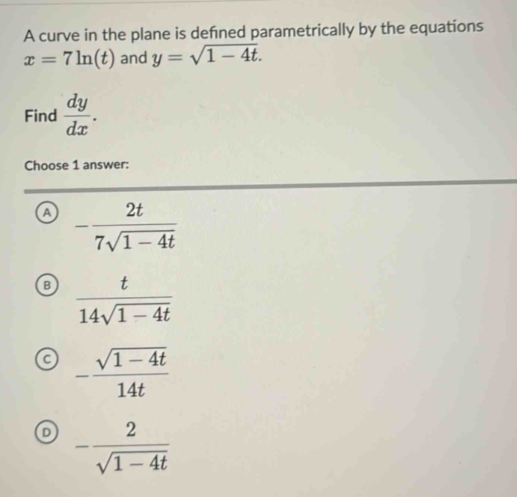 a curve in the plane is defined parametrically by the equations x = 7ln(t) and y = √(1 - 4t). find dy/dx. choose 1 answer: a -2t/(7√(1 - 4t)) b t/(14√(1 - 4t)) c -√(1 - 4t)/(14t) d -2/√(1 - 4t)