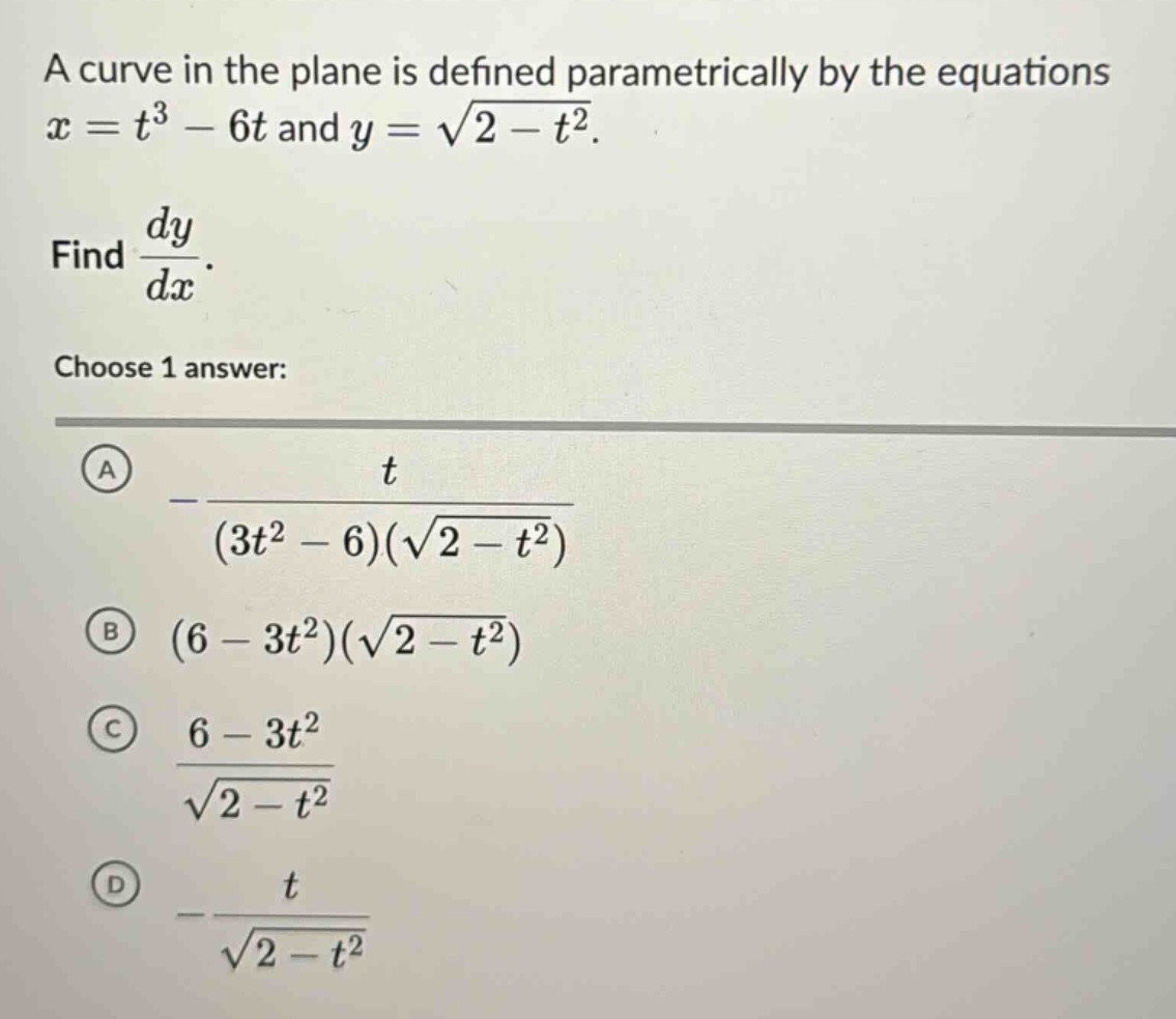 a curve in the plane is defined parametrically by the equations x = t^3 - 6t and y = sqrt(2 - t^2). find dy/dx. choose 1 answer: a -t/((3t^2 - 6)(sqrt(2 - t^2))) b (6 - 3t^2)(sqrt(2 - t^2)) c (6 - 3t^2)/sqrt(2 - t^2) d -t/sqrt(2 - t^2)