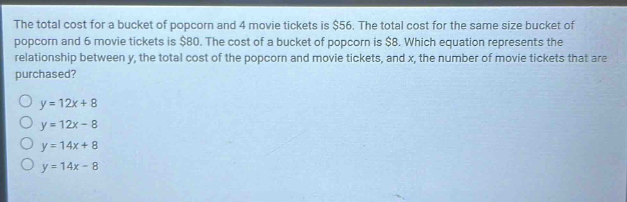 the total cost for a bucket of popcorn and 4 movie tickets is $56. the total cost for the same size bucket of popcorn and 6 movie tickets is $80. the cost of a bucket of popcorn is $8. which equation represents the relationship between y, the total cost of the popcorn and movie tickets, and x, the number of movie tickets that are purchased?\no y = 12x + 8\no y = 12x - 8\no y = 14x + 8\no y = 14x - 8
