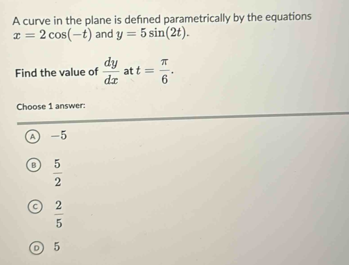 a curve in the plane is defined parametrically by the equations x = 2 cos(−t) and y = 5 sin(2t). find the value of dy/dx at t = π/6. choose 1 answer: a -5 b 5/2 c 2/5 d 5