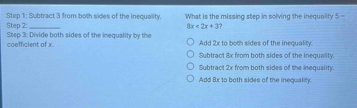 step 1: subtract 3 from both sides of the inequality. step 2: ________ step 3: divide both sides of the inequality by the coefficient of x. what is the missing step in solving the inequality 5 - 8x < 2x + 3? add 2x to both sides of the inequality. subtract 8x from both sides of the inequality. subtract 2x from both sides of the inequality. add 8x to both sides of the inequality.