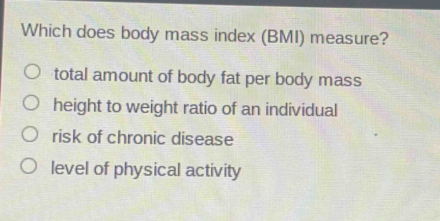 which does body mass index (bmi) measure?\no total amount of body fat per body mass\no height to weight ratio of an individual\no risk of chronic disease\no level of physical activity