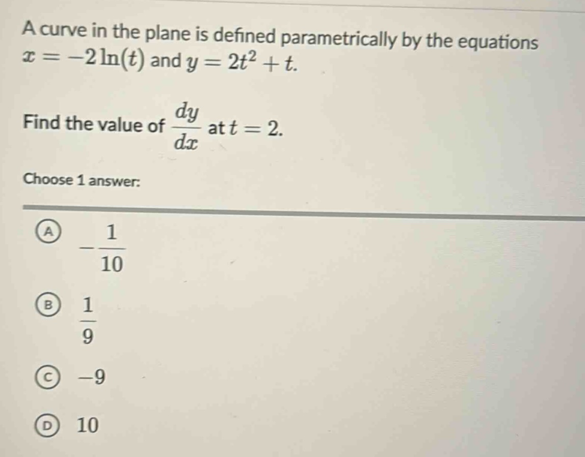 a curve in the plane is defined parametrically by the equations x = -2 ln(t) and y = 2t^2 + t. find the value of dy/dx at t = 2. choose 1 answer: a -1/10 b 1/9 c -9 d 10