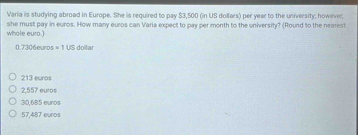varia is studying abroad in europe. she is required to pay $3,500 (in us dollars) per year to the university; however, she must pay in euros. how many euros can varia expect to pay per month to the university? (round to the nearest whole euro.) 0.7306euros = 1 us dollar 213 euros 2,557 euros 30,685 euros 57,487 euros