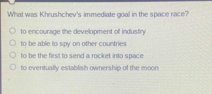what was khrushchevs immediate goal in the space race?\no to encourage the development of industry\no to be able to spy on other countries\no to be the first to send a rocket into space\no to eventually establish ownership of the moon