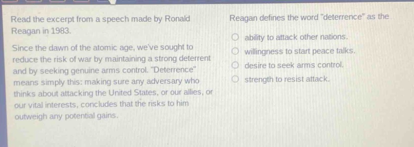 read the excerpt from a speech made by ronald reagan in 1983. since the dawn of the atomic age, weve sought to reduce the risk of war by maintaining a strong deterrent and by seeking genuine arms control. \deterrence\ means simply this: making sure any adversary who thinks about attacking the united states, or our allies, or our vital interests, concludes that the risks to him outweigh any potential gains. reagan defines the word \deterrence\ as the ability to attack other nations. willingness to start peace talks. desire to seek arms control. strength to resist attack.