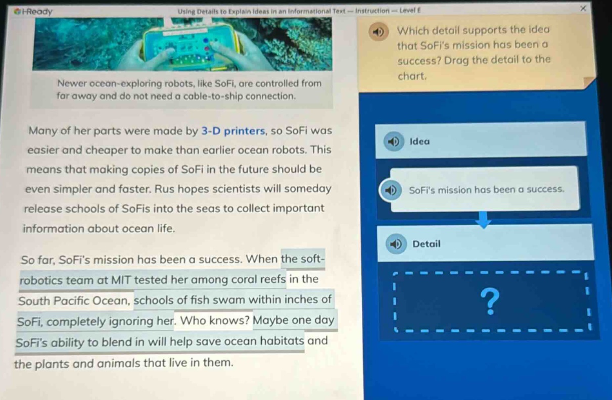 using details to explain ideas in an informational text - instruction - level e\nnewer ocean - exploring robots, like sofi, are controlled from far away and do not need a cable - to - ship connection.\nmany of her parts were made by 3 - d printers, so sofi was easier and cheaper to make than earlier ocean robots. this means that making copies of sofi in the future should be even simpler and faster. rus hopes scientists will someday release schools of sofis into the seas to collect important information about ocean life.\nso far, sofis mission has been a success. when the soft - robotics team at mit tested her among coral reefs in the south pacific ocean, schools of fish swam within inches of sofi, completely ignoring her. who knows? maybe one day sofis ability to blend in will help save ocean habitats and the plants and animals that live in them.\nwhich detail supports the idea that sofis mission has been a success? drag the detail to the chart.\nidea\nsofis mission has been a success.\ndetail\n?