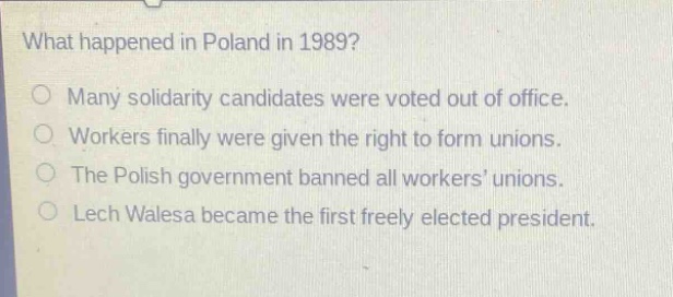 what happened in poland in 1989?\nmany solidarity candidates were voted out of office.\nworkers finally were given the right to form unions.\nthe polish government banned all workers unions.\nlech walesa became the first freely elected president.