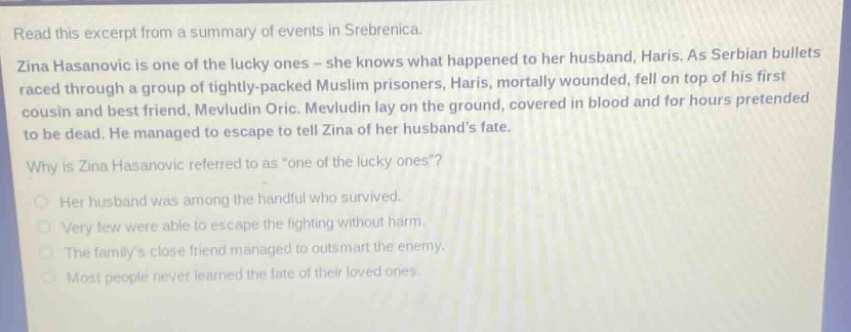 read this excerpt from a summary of events in srebrenica. zina hasanovic is one of the lucky ones - she knows what happened to her husband, haris. as serbian bullets raced through a group of tightly - packed muslim prisoners, haris, mortally wounded, fell on top of his first cousin and best friend, mevludin oric. mevludin lay on the ground, covered in blood and for hours pretended to be dead. he managed to escape to tell zina of her husbands fate. why is zina hasanovic referred to as \one of the lucky ones\? her husband was among the handful who survived. very few were able to escape the fighting without harm. the familys close friend managed to outsmart the enemy. most people never learned the fate of their loved ones.