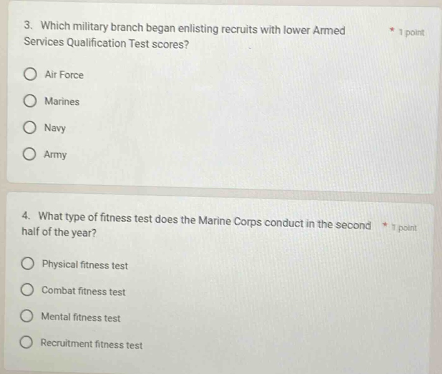 3. which military branch began enlisting recruits with lower armed services qualification test scores? * 1 point air force marines navy army 4. what type of fitness test does the marine corps conduct in the second half of the year? * 1 point physical fitness test combat fitness test mental fitness test recruitment fitness test