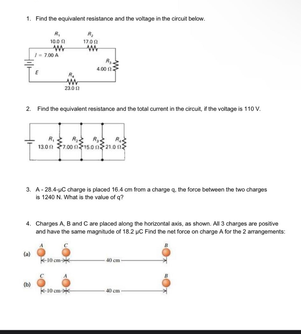 1. find the equivalent resistance and the voltage in the circuit below.\n2. find the equivalent resistance and the total current in the circuit, if the voltage is 110 v.\n3. a - 28.4 - μc charge is placed 16.4 cm from a charge q, the force between the two charges is 1240 n. what is the value of q?\n4. charges a, b and c are placed along the horizontal axis, as shown. all 3 charges are positive and have the same magnitude of 18.2 μc find the net force on charge a for the 2 arrangements: