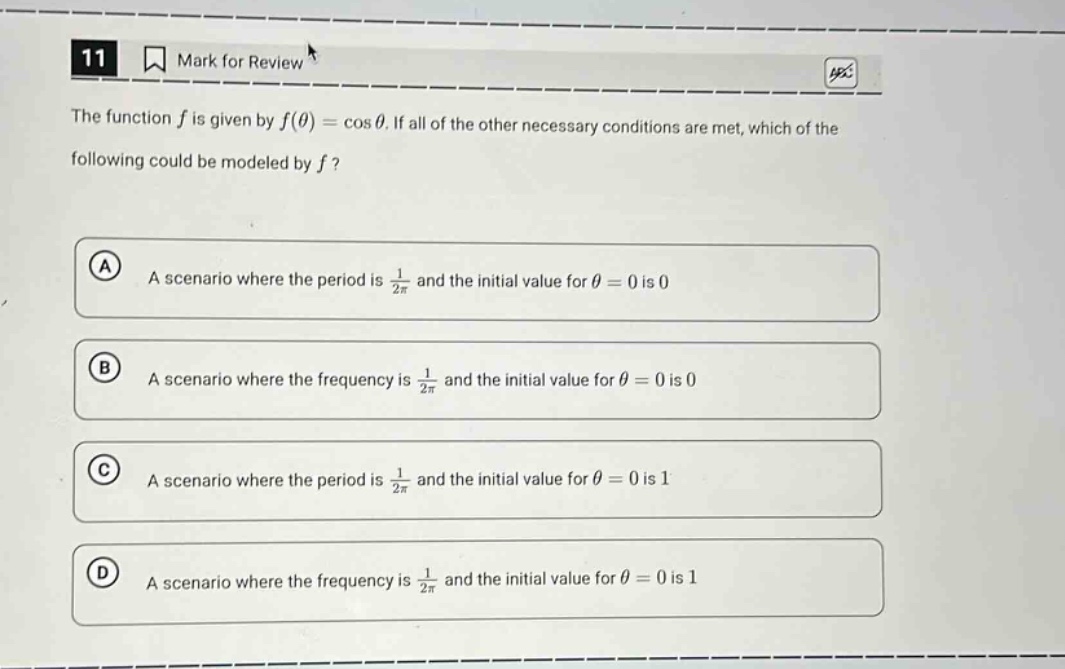 11 mark for review the function f is given by f(θ)=cosθ. if all of the other necessary conditions are met, which of the following could be modeled by f? a a scenario where the period is 1/2π and the initial value for θ = 0 is 0 b a scenario where the frequency is 1/2π and the initial value for θ = 0 is 0 c a scenario where the period is 1/2π and the initial value for θ = 0 is 1 d a scenario where the frequency is 1/2π and the initial value for θ = 0 is 1