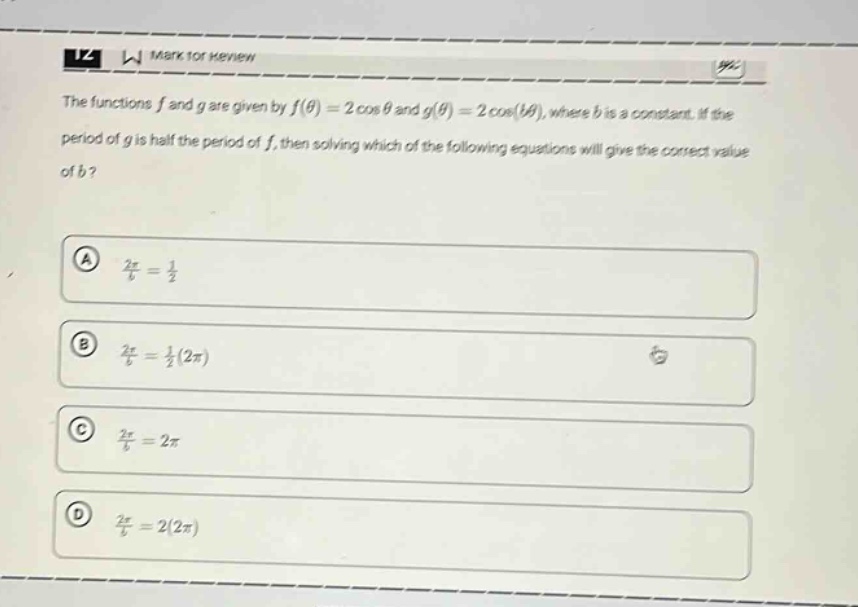 the functions f and g are given by f(θ)=2 cos θ and g(θ)=2 cos(bθ), where b is a constant. if the period of g is half the period of f, then solving which of the following equations will give the correct value of b? a 2π/b = 1/2 b 2π/b = 1/2(2π) c 2π/b = 2π d 2π/b = 2(2π)