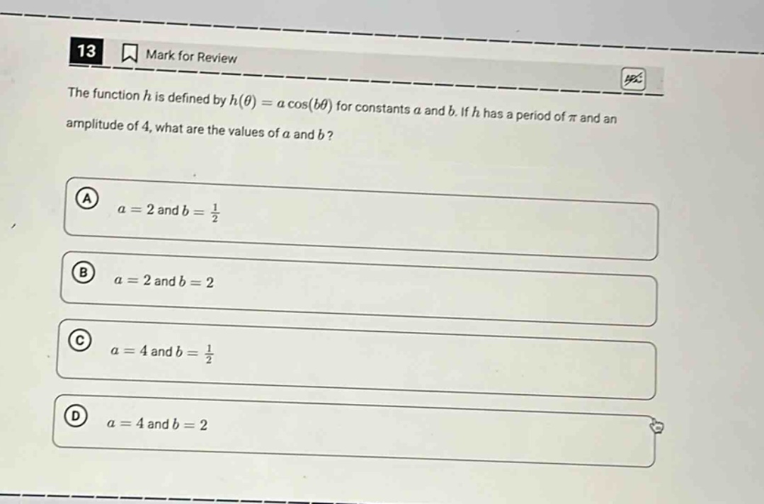 13 mark for review the function h is defined by h(θ)=a cos(bθ) for constants a and b. if h has a period of π and an amplitude of 4, what are the values of a and b? a a = 2 and b = 1/2 b a = 2 and b = 2 c a = 4 and b = 1/2 d a = 4 and b = 2