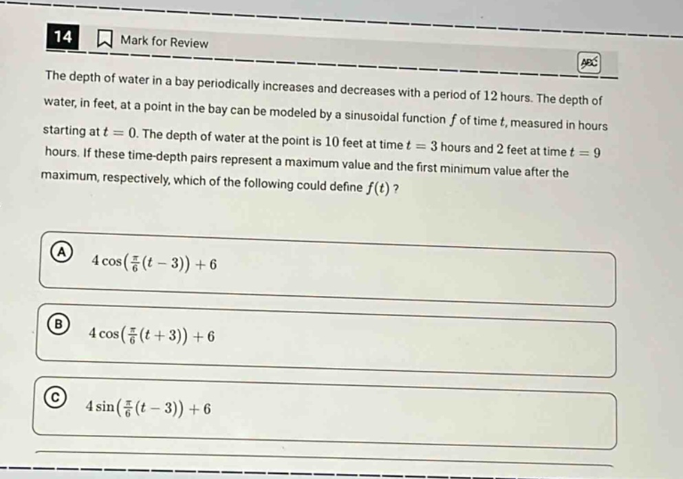 14 mark for review the depth of water in a bay periodically increases and decreases with a period of 12 hours. the depth of water, in feet, at a point in the bay can be modeled by a sinusoidal function f of time t, measured in hours starting at t = 0. the depth of water at the point is 10 feet at time t = 3 hours and 2 feet at time t = 9 hours. if these time - depth pairs represent a maximum value and the first minimum value after the maximum, respectively, which of the following could define f(t)? a 4 cos(π/6(t - 3)) + 6 b 4 cos(π/6(t + 3)) + 6 c 4 sin(π/6(t - 3)) + 6