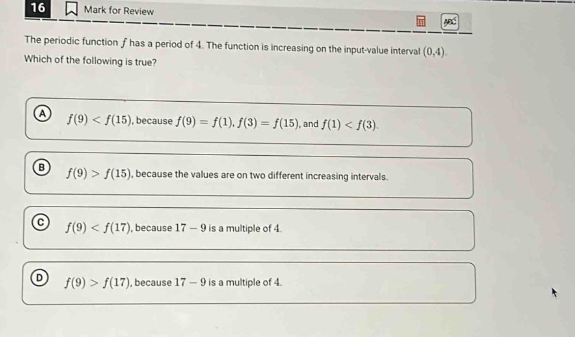16 mark for review the periodic function f has a period of 4. the function is increasing on the input - value interval (0,4). which of the following is true? a f(9) < f(15), because f(9) = f(1), f(3) = f(15), and f(1) < f(3). b f(9) > f(15), because the values are on two different increasing intervals. c f(9) < f(17), because 17 - 9 is a multiple of 4. d f(9) > f(17), because 17 - 9 is a multiple of 4.