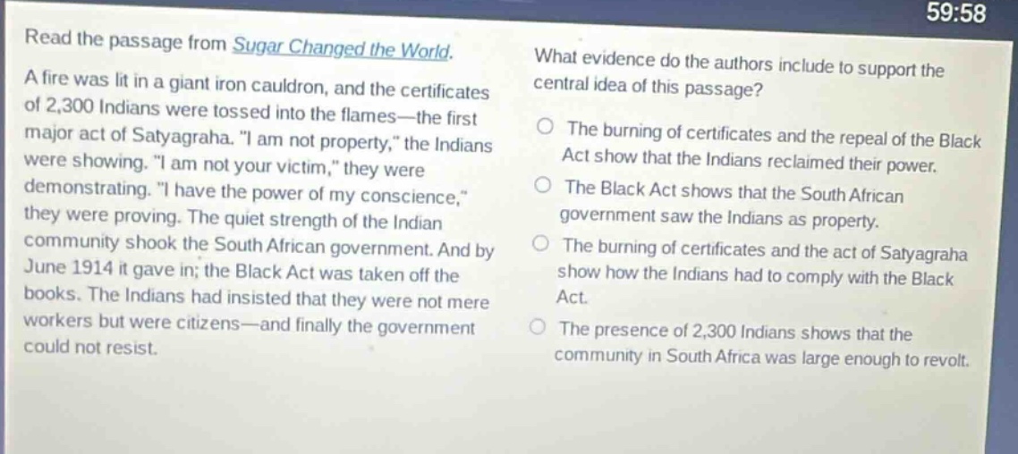 read the passage from sugar changed the world. a fire was lit in a giant iron cauldron, and the certificates of 2,300 indians were tossed into the flames—the first major act of satyagraha. \i am not property,\ the indians were showing. \i am not your victim,\ they were demonstrating. \i have the power of my conscience,\ they were proving. the quiet strength of the indian community shook the south african government. and by june 1914 it gave in; the black act was taken off the books. the indians had insisted that they were not mere workers but were citizens—and finally the government could not resist. what evidence do the authors include to support the central idea of this passage? the burning of certificates and the repeal of the black act show that the indians reclaimed their power. the black act shows that the south african government saw the indians as property. the burning of certificates and the act of satyagraha show how the indians had to comply with the black act. the presence of 2,300 indians shows that the community in south africa was large enough to revolt.