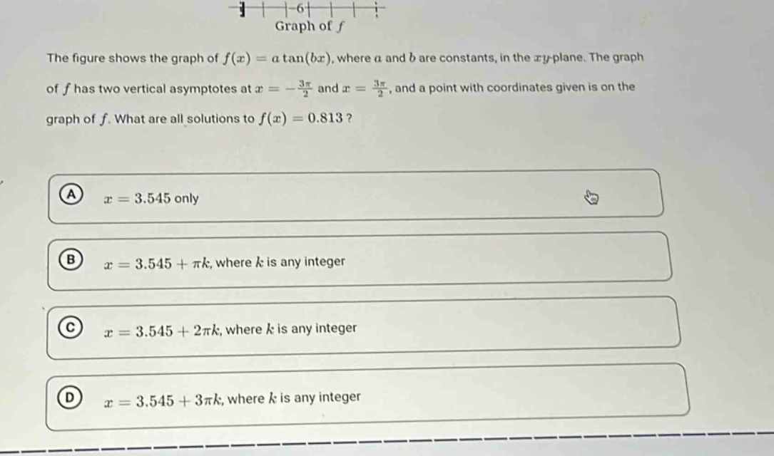 the figure shows the graph of f(x)=a tan(bx), where a and b are constants, in the xy - plane. the graph of f has two vertical asymptotes at x = - 3π/2 and x = 3π/2, and a point with coordinates given is on the graph of f. what are all solutions to f(x)=0.813? a x = 3.545 only b x = 3.545+πk, where k is any integer c x = 3.545+2πk, where k is any integer d x = 3.545+3πk, where k is any integer
