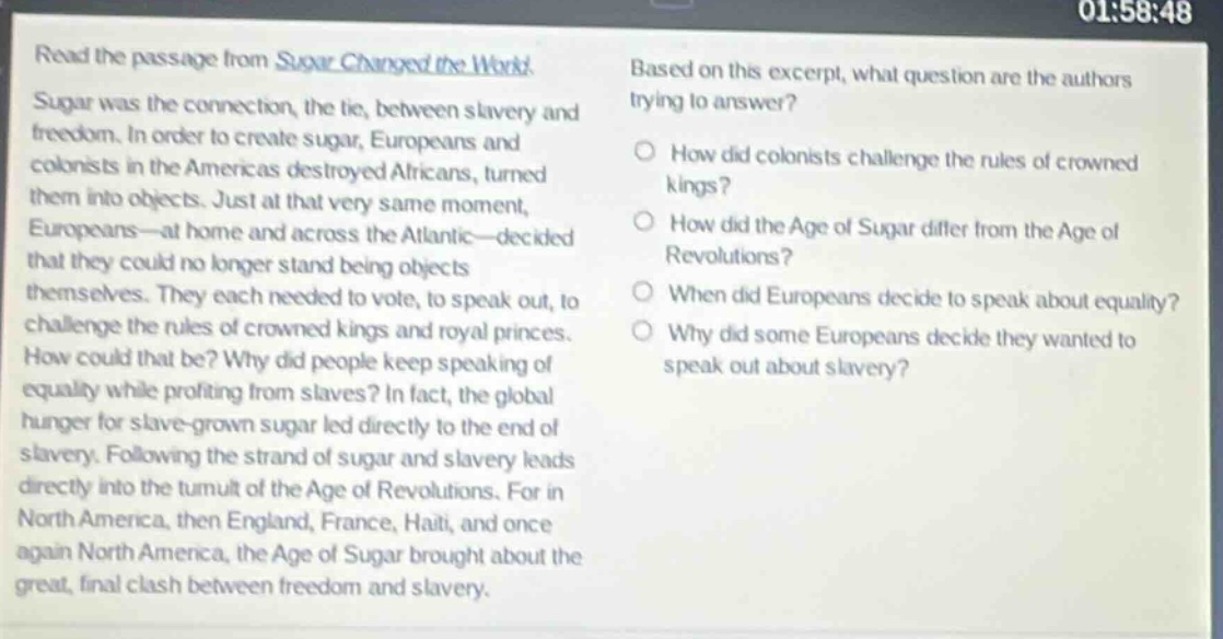 read the passage from sugar changed the world. sugar was the connection, the tie, between slavery and freedom. in order to create sugar, europeans and colonists in the americas destroyed africans, turned them into objects. just at that very same moment, europeans—at home and across the atlantic—decided that they could no longer stand being objects themselves. they each needed to vote, to speak out, to challenge the rules of crowned kings and royal princes. how could that be? why did people keep speaking of equality while profiting from slaves? in fact, the global hunger for slave - grown sugar led directly to the end of slavery. following the strand of sugar and slavery leads directly into the tumult of the age of revolutions. for in north america, then england, france, haiti, and once again north america, the age of sugar brought about the great, final clash between freedom and slavery. based on this excerpt, what question are the authors trying to answer? how did colonists challenge the rules of crowned kings? how did the age of sugar differ from the age of revolutions? when did europeans decide to speak about equality? why did some europeans decide they wanted to speak out about slavery?
