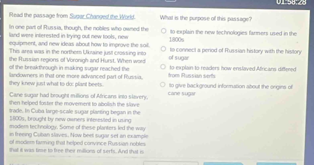 read the passage from sugar changed the world. in one part of russia, though, the nobles who owned the land were interested in trying out new tools, new equipment, and new ideas about how to improve the soil. this area was in the northern ukraine just crossing into the russian regions of voronigh and hurst. when word of the breakthrough in making sugar reached the landowners in that one more advanced part of russia, they knew just what to do: plant beets. cane sugar had brought millions of africans into slavery, then helped foster the movement to abolish the slave trade. in cuba large - scale sugar planting began in the 1800s, brought by new owners interested in using modern technology. some of these planters led the way in freeing cuban slaves. now beet sugar set an example of modern farming that helped convince russian nobles that it was time to free their millions of serfs. and that is what is the purpose of this passage? to explain the new technologies farmers used in the 1800s to connect a period of russian history with the history of sugar to explain to readers how enslaved africans differed from russian serfs to give background information about the origins of cane sugar