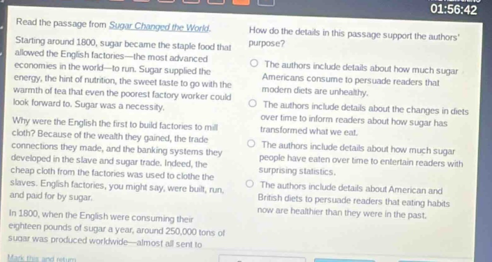 read the passage from sugar changed the world. starting around 1800, sugar became the staple food that allowed the english factories—the most advanced economies in the world—to run. sugar supplied the energy, the hint of nutrition, the sweet taste to go with the warmth of tea that even the poorest factory worker could look forward to. sugar was a necessity. why were the english the first to build factories to mill cloth? because of the wealth they gained, the trade connections they made, and the banking systems they developed in the slave and sugar trade. indeed, the cheap cloth from the factories was used to clothe the slaves. english factories, you might say, were built, run, and paid for by sugar. in 1800, when the english were consuming their eighteen pounds of sugar a year, around 250,000 tons of sugar was produced worldwide—almost all sent to how do the details in this passage support the authors purpose? the authors include details about how much sugar americans consume to persuade readers that modern diets are unhealthy. the authors include details about the changes in diets over time to inform readers about how sugar has transformed what we eat. the authors include details about how much sugar people have eaten over time to entertain readers with surprising statistics. the authors include details about american and british diets to persuade readers that eating habits now are healthier than they were in the past.