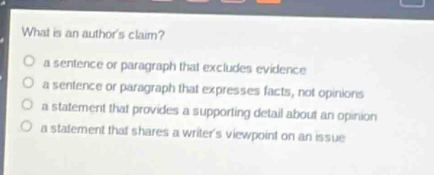 what is an authors claim?\n a sentence or paragraph that excludes evidence\n a sentence or paragraph that expresses facts, not opinions\n a statement that provides a supporting detail about an opinion\n a statement that shares a writers viewpoint on an issue